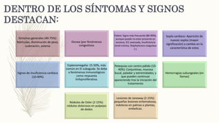 DENTRO DE LOS SÍNTOMAS Y SIGNOS
DESTACAN:
Síntomas generales (40-75%):
febrículas, disminución de peso,
sudoración, astenia
Disnea (por fenómenos
congestivos
Fiebre: Signo más frecuente (80-90%),
aunque puede no estar presente en
anciano, ICC avanzada, insuficiencia
renal crónica, Staphylococo coagulasa
(-).
Soplo cardiaco: Aparición de
nuevos soplos (mayor
significación) o cambio en la
característica de estos
Signos de insuficiencia cardíaca
(10-40%)
Esplenomegalia: 15-50%, más
común en EI subaguda. Se debe
a fenómenos inmunológicos
como respuesta
linfoproliferativa.
Petequias con centro pálido (10-
40%): Conjuntivas, mucosa
bucal, paladar y extremidades; y
que pueden continuar
apareciendo tras la iniciación del
tratamiento
Hemorragias subungeales (en
llamas)
Nódulos de Osler (2-15%):
nódulos dolorosos en pulpejos
de dedos
Lesiones de Janeway (2-15%):
pequeñas lesiones eritematosas,
indoloras en palmas o plantas,
embolicas.
 