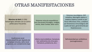 OTRAS MANIFESTACIONES
Manchas de Roth (2-15%):
hemorragias retinales con un centro
pálido (poco frecuente).
Síntomas músculo-esqueléticos:
(son frecuentes) Artralgias, mialgias,
artritis, dolor lumbar, dolor sacro
Síntomas neurológicos: AVE
embólico, Meningitis séptica o
aséptica (séptica cuando es por
focos infecciosos 2rios, y aséptica
por fenómenos inmunológicos del
cuadro de base, generalmente por
Stephylococos).
Insuficiencia renal:
Glomerulonefritis por depósito de
complejos inmunes, daño renal
progresivo, con complemento bajo
Infarto renal embólicos: hematuria
(ver sedimentos de orina para
hematuria, proteinuria, etc.)
Nefrotoxicidad por antibióticos
(aminoglicósidos)
 