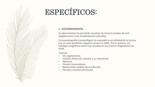 ESPECÍFICOS:
1.- ECOCARDIOGRAFÍA:
Su advenimiento ha permitido visualizar las lesiones propias de la El
(vegetaciones) y las complicaciones asociadas.
La ecocardiografía transesofágica ha mejorado la sensibilidad de la técnica
con un valor predictivo negativo cercano al 100%. Por lo anterior, los
hallazgos ecográficos están hoy incluidos en los criterios diagnósticos de
DUKE.
Permite:
– Ver vegetaciones
– Estudiar disfunción valvular y su mecanismo
– Abscesos
– Fístulas intracardiacas
– Repercusión cardiaca de la infección.
– Tamaño y función ventricular
 