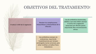 OBJETIVOS DEL TRATAMIENTO:
Erradicar el MO de la vegetación
Resolver las complicaciones
intracardiacas y extracardiacas de la
infección.
Uso de antibióticos bactericidas,
debido a que estos deben alcanzar
el centro de la vegetación
(avascular) por difusión pasiva,
requiriendo altas concentraciones
séricas.
Uso antibióticos siempre vía
endovenosa, requiriendo
hospitalizaciones por tiempos
prolongados (varias semanas), para
evitar recidivas y erradicar focos
metastásicos
 