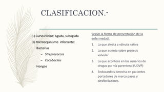 CLASIFICACION.-
Según la forma de presentación de la
enfermedad:
1. La que afecta a válvula nativa
2. La que asienta sobre prótesis
valvular
3. La que acontece en los usuarios de
drogas por vía parenteral (UDVP)
4. Endocarditis derecha en pacientes
portadores de marca pasos y
desfibriladores.
1) Curso clínico: Aguda, subaguda
3) Microorganismo infectante:
Bacterias
– Streptococcos
– Cocobacilos
Hongos
 