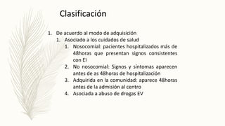 1. De acuerdo al modo de adquisición
1. Asociado a los cuidados de salud
1. Nosocomial: pacientes hospitalizados más de
48horas que presentan signos consistentes
con EI
2. No nosocomial: Signos y síntomas aparecen
antes de as 48horas de hospitalización
3. Adquirida en la comunidad: aparece 48horas
antes de la admisión al centro
4. Asociada a abuso de drogas EV
Clasificación
 