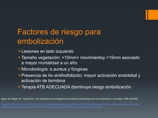 Factores de riesgo para
embolización
 Lesiones en lado izquierdo
 Tamaño vegetación: >10mm+ movimientoy >15mm asociado
a mayor mortalidad a un año
 Microbiología: s.aureus y fúngicas
 Presencia de Ac-antifosfolípido: mayor activación endotelial y
activación de tormbina
 Terapia ATB ADECUADA disminuye riesgo embolización
Bayer AS, Bolger AF, Taubert KA, et al. Diagnosis and management of infective endocarditis and its complications. Circulation 1998; 98:2936.
Dickerman SA, Abrutyn E, Barsic B, et al. The relationship between the initiation of antimicrobial therapy and the incidence of stroke in infective
endocarditis: an analysis from the ICE Prospective Cohort Study (ICE-PCS). Am Heart J 2007; 154:1086.
 