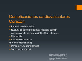 Complicaciones cardiovasculares
Corazón
 Perforación de la valva
 Ruptura de cuerda tendínea/ músculo papilar
 Absceso anular (s.aureus) (30-40%)bloqueos
 Miocarditis
 Absceso miocárdico
HIV (curso fulminante)
 Pericarditis/derrame pleural
 Sarcoma de Kaposi
Mansur AJ, Grinberg M, da Luz PL,
Bellotti G. The complications of
infective endocarditis. A reappraisal
in the 1980s. Arch Intern Med 1992;
152:2428.
 