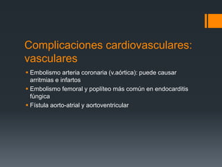 Complicaciones cardiovasculares:
vasculares
 Embolismo arteria coronaria (v.aórtica): puede causar
arritmias e infartos
 Embolismo femoral y poplíteo más común en endocarditis
fúngica
 Fístula aorto-atrial y aortoventricular
 