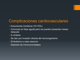 Complicaciones cardiovasculares
 Aneurismas micóticos (10-15%):
- Comunes en fase aguda pero se pueden presentar meses
después
- S.viridans
- Se dan por invasión directa del microorganismo
- Embolismo a vasa vasorum
- Depósito de inmunocomplejos
 