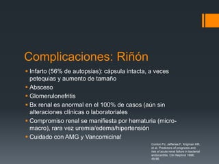 Complicaciones: Riñón
 Infarto (56% de autopsias): cápsula intacta, a veces
petequias y aumento de tamaño
 Absceso
 Glomerulonefritis
 Bx renal es anormal en el 100% de casos (aún sin
alteraciones clínicas o laboratoriales
 Compromiso renal se manifiesta por hematuria (micro-
macro), rara vez uremia/edema/hipertensión
 Cuidado con AMG y Vancomicina!
Conlon PJ, Jefferies F, Krigman HR,
et al. Predictors of prognosis and
risk of acute renal failure in bacterial
endocarditis. Clin Nephrol 1998;
49:96.
 