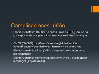 Complicaciones: riñón
 Glomerulonefritis: 40-88% de casos / raro en EI aguda/ se da
por depósito de complejos inmunes, son estériles /histología:
- GNFS (60-80%): proliferación mesangial, infiltración
neutrofílica, necrosis fibrinoide, formación de semilunas
- Glomerulonefritis difusa (20%): hiperplasia celular en todos
los glomérulos
- Glomerulonefritis membranoproliferativa (<5%): proliferación
mesangial (s.epidermidis)
 