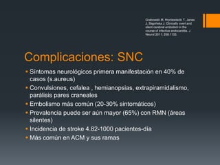 Complicaciones: SNC
 Síntomas neurológicos primera manifestación en 40% de
casos (s.aureus)
 Convulsiones, cefalea , hemianopsias, extrapiramidalismo,
parálisis pares craneales
 Embolismo más común (20-30% sintomáticos)
 Prevalencia puede ser aún mayor (65%) con RMN (áreas
silentes)
 Incidencia de stroke 4.82-1000 pacientes-día
 Más común en ACM y sus ramas
Grabowski M, Hryniewiecki T, Janas
J, Stępińska J. Clinically overt and
silent cerebral embolism in the
course of infective endocarditis. J
Neurol 2011; 258:1133.
 