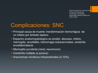Complicaciones: SNC
 Principal causa de muerte: transformación hemorrágica de
un infarto por émbolo séptico
 Espectro anatomopatológico es amplio: absceso, infarto,
meningitis, encefalitis, hemorragia subaracnoidea, cerebritis
encefalomalacia
 Meningitis purulenta (rara): neumococo
 Cerebritis múltiple (s.aureus)
 Aneurismas micóticos intracerebrales (2-10%)
Pruitt AA, Rubin RH, Karchmer AW,
Duncan GW. Neurologic
complications of bacterial
endocarditis. Medicine (Baltimore)
1978; 57:329.
 