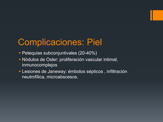 Complicaciones: Piel
 Petequias subconjuntivales (20-40%)
 Nódulos de Osler: proliferación vascular intimal,
inmunocomplejos
 Lesiones de Janeway: émbolos sépticos , infiltración
neutrofílica, microabscesos.
 