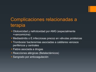Complicaciones relacionadas a
terapia
 Ototoxicidad y nefrotoxidad por AMG (especialmente
+vancomicina)
 Mediastinitis o E.infecciosas precoz en válvulas protésicas
 Trombosis/ bacteremias asociadas a catéteres venosos
periféricos y centrales
 Fiebre asociada a drogas
 Reacciones alérgicas (Betalactámicos)
 Sangrado por anticoagulación
 