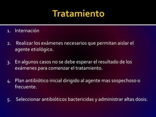 1. Internación
2. Realizar los exámenes necesarios que permitan aislar el
agente etiológico.
3. En algunos casos no se debe esperar el resultado de los
exámenes para comenzar el tratamiento.
4. Plan antibiótico inicial dirigido al agente mas sospechoso o
frecuente.
5. Seleccionar antibióticos bactericidas y administrar altas dosis.
 