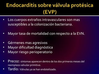 • Los cuerpos extraños intravasculares son mas
susceptibles a la colonización bacteriana.
• Mayor tasa de mortalidad con respecto a la EVN.
• Gérmenes mas agresivos
• Mayor dificultad diagnóstica
• Mayor riesgo perioperatorio
• Precoz: síntomas aparecen dentro de los dos primeros meses del
reemplazo valvular primitivo.
• Tardío: Válvulas ya se han endotelizado.
 