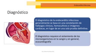 Diagnóstico
El diagnóstico de la endocarditis infecciosa
generalmente se basa en una constelación de
hallazgos clínicos, hemocultivos e imágenes
cardiacas, en lugar de en una sola prueba definitiva.
El diagnóstico requiere el aislamiento de los
microorganismos en la sangre y en general,
ecocardiografía.
Dra. Katherine Rivera R2C
Endocarditis Infecciosa
 