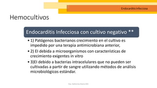 Hemocultivos
Dra. Katherine Rivera R2C
Endocarditis Infecciosa
Endocarditis Infecciosa con cultivo negativo **
• 1) Patógenos bacterianos crecimiento en el cultivo es
impedido por una terapia antimicrobiana anterior,
• 2) EI debida a microorganismos con características de
crecimiento exigentes in vitro
• 3)EI debido a bacterias intracelulares que no pueden ser
cultivadas a partir de sangre utilizando métodos de análisis
microbiológicos estándar.
 