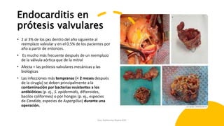 Endocarditis en
prótesis valvulares
• 2 al 3% de los pxs dentro del año siguiente al
reemplazo valvular y en el 0,5% de los pacientes por
año a partir de entonces.
• Es mucho más frecuente después de un reemplazo
de la válvula aórtica que de la mitral
• Afecta = las prótesis valvulares mecánicas y las
biológicas
• Las infecciones más tempranas (< 2 meses después
de la cirugía) se deben principalmente a la
contaminación por bacterias resistentes a los
antibióticos (p. ej., S. epidermidis, difteroides,
bacilos coliformes) o por hongos (p. ej., especies
de Candida, especies de Aspergillus) durante una
operación.
Dra. Katherine Rivera R2C
 