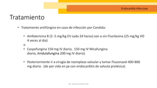 Tratamiento
Dra. Katherine Rivera R2C
Endocarditis Infecciosa
• Tratamiento antifúngico en caso de infección por Candida:
• Amfotericina B (3 -5 mg/kg EV cada 24 horas) con o sin Flucitosina (25 mg/kg VO
4 veces al dia)
o
• Caspofungina 150 mg IV diario, 150 mg IV Micafungina
diario, Anidulafungina 200 mg IV diario)
• Posteriormente ir a cirugía de reemplazo valvular y tomar Fluconazol 400-800
mg diario. (de por vida en px con endocarditis de valvula protésica)
 