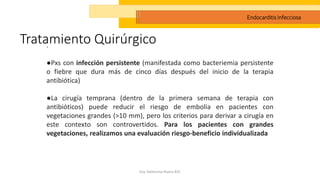 Tratamiento Quirúrgico
Dra. Katherine Rivera R2C
Endocarditis Infecciosa
.
●Pxs con infección persistente (manifestada como bacteriemia persistente
o fiebre que dura más de cinco días después del inicio de la terapia
antibiótica)
●La cirugía temprana (dentro de la primera semana de terapia con
antibióticos) puede reducir el riesgo de embolia en pacientes con
vegetaciones grandes (>10 mm), pero los criterios para derivar a cirugía en
este contexto son controvertidos. Para los pacientes con grandes
vegetaciones, realizamos una evaluación riesgo-beneficio individualizada
 
