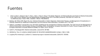 Fuentes
1. Chen H, Zhan Y, Zhang K, Gao Y, Chen L, Zhan J, Chen Z, Zeng Z. The Global, Regional, and National Burden and Trends of Infective Endocarditis
From 1990 to 2019: Results From the Global Burden of Disease Study 2019. Front Med (Lausanne). 2022 Mar 9;9:774224. doi:
10.3389/fmed.2022.774224. PMID: 35355601; PMCID: PMC8959916.
2. Baddour LM, Wilson WR, Bayer AS, et al. Infective Endocarditis in Adults: Diagnosis, Antimicrobial Therapy, and Management of Complications: A
Scientific Statement for Healthcare Professionals From the American Heart Association. Circulation 2015; 132:1435.
3. Habib G, Lancellotti P, Antunes MJ, et al. 2015 ESC Guidelines for the management of infective endocarditis: The Task Force for the Management of
Infective Endocarditis of the European Society of Cardiology (ESC). Endorsed by: European Association for Cardio-Thoracic Surgery (EACTS), the
European Association of Nuclear Medicine (EANM). Eur Heart J 2015; 36:3075.
4. Cahill TJ, Prendergast BD. Infective endocarditis. Lancet 2016; 387:882.
5. GROSS NJ, TALL R. CLINICAL SIGNIFICANCE OF SPLINTER HAEMORRHAGES. Br Med J 1963; 2:1496.
6. Loughrey PB, Armstrong D, Lockhart CJ. Classical eye signs in bacterial endocarditis. QJM 2015; 108:909.
Dra. Katherine Rivera R2C
 