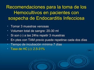 Recomendaciones para la toma de los
   Hemocultivos en pacientes con
 sospecha de Endocarditis Infecciosa
•   Tomar 3 muestras venosas
•   Volumen total de sangre: 20-30 ml
•   Si son (-) a las 24hs repetir 3 muestras
•   En ptes con TAM previo puede repetirse cada dos días
•   Tiempo de incubación mínima 7 días
•   Tasa de HC (-): 2.5-31%
 