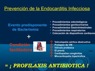 Prevención de la Endocarditis Infecciosa

                      •   Procedimientos odontológicos
 Evento predisponente •   Procedimientos genitourinarios
                      •   Procedimientos GastroIntestinales
   de Bacteriemia     •   Procedimientos respiratorios
                      •   Colocación de dispositivos cardíacos

           +
                          Valvulopatía aórtica obstructiva
  Condición               Prolapso de VM
                          Válvula protésica
  facilitadora            EI previa
                          Cardiopatias congénitas
                          Miocardiopatía hipertrofica



= ¡ PROFILAXIS ANTIBIOTICA !
 