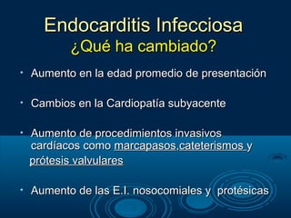 Endocarditis Infecciosa
           ¿Qué ha cambiado?
•   Aumento en la edad promedio de presentación

•   Cambios en la Cardiopatía subyacente

•   Aumento de procedimientos invasivos
    cardíacos como marcapasos,cateterismos y
    prótesis valvulares

•   Aumento de las E.I. nosocomiales y protésicas
 