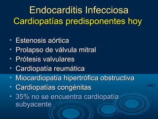 Endocarditis Infecciosa
    Cardiopatías predisponentes hoy

•   Estenosis aórtica
•   Prolapso de válvula mitral
•   Prótesis valvulares
•   Cardiopatía reumática
•   Miocardiopatía hipertrófica obstructiva
•   Cardiopatías congénitas
•   35% no se encuentra cardiopatía
    subyacente
 