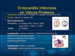 Endocarditis Infecciosa

               ende 12 meses, IH )Protésica año
    Temprana (menos
                    Válvula Riesgo: 3% el primer
   Tardía: más de 12 meses, EH
   Microorganismos:
    Temprana - S. Aureus 20%; Coag (-) 30%;
                 - B g(-) 20%; enteroc 5-10%
     Tardía      - S. Viridans

    Localización: suturas y trombos. Tienen alta frecuencia de:
    - Abscesos del anillo perivavlular
    - Ruptura y dehiscencia de sutura
    - Extensión perivavlular

 Tratamiento: médico y quirùrgico
 Pronóstico: depende de las complicaciones
 