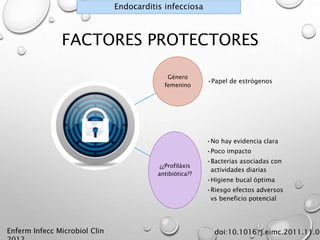FACTORES PROTECTORES 
Género 
femenino 
•Papel de estrógenos 
¿¿Profiláxis 
antibiótica?? 
•No hay evidencia clara 
•Poco impacto 
•Bacterias asociadas con 
actividades diarias 
•Higiene bucal óptima 
•Riesgo efectos adversos 
vs beneficio potencial 
Enferm Infecc Microbiol Clin 
2012 
doi:10.1016/j.eimc.2011.11.005 
Endocarditis infecciosa 
 