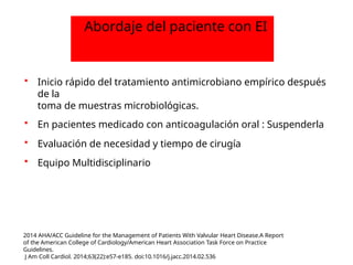  Inicio rápido del tratamiento antimicrobiano empírico después
de la
toma de muestras microbiológicas.
 En pacientes medicado con anticoagulación oral : Suspenderla
 Evaluación de necesidad y tiempo de cirugía
 Equipo Multidisciplinario
Abordaje del paciente con EI
2014 AHA/ACC Guideline for the Management of Patients With Valvular Heart Disease.A Report
of the American College of Cardiology/American Heart Association Task Force on Practice
Guidelines.
J Am Coll Cardiol. 2014;63(22):e57-e185. doi:10.1016/j.jacc.2014.02.536
 