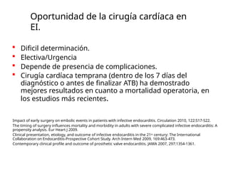 Oportunidad de la cirugía cardíaca en
EI.
 Dificil determinación.
 Electiva/Urgencia
 Depende de presencia de complicaciones.
 Cirugía cardíaca temprana (dentro de los 7 días del
diagnóstico o antes de finalizar ATB) ha demostrado
mejores resultados en cuanto a mortalidad operatoria, en
los estudios más recientes.
Impact of early surgery on embolic events in patients with infective endocarditis. Circulation 2010, 122:S17-S22.
The timing of surgery influences mortality and morbidity in adults with severe complicated infective endocarditis: A
propensity analysis. Eur Heart J 2009.
Clinical presentation, etiology, and outcome of infective endocarditis in the 21st century: The International
Collaboration on Endocarditis-Prospective Cohort Study. Arch Intern Med 2009, 169:463-473.
Contemporary clinical profile and outcome of prosthetic valve endocarditis. JAMA 2007, 297:1354-1361.
 