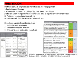 PREVENCIÓN
Profilaxis con ATB en grupos de individuos de alto riesgo para EI:
i. Pacientes con EI previa
ii. Pacientes con implante quirúrgico o transcatéter de válvulas
protésicas y con cualquier material empleado para la reparación valvular cardiaca
iii. Pacientes con cardiopatía congénita
iv. Pacientes con dispositivos de apoyo ventricular
Situaciones y procedimientos de riesgo
1. Procedimientos dentales
2. Procedimientos no dentales
3. Intervenciones cardiacas o vasculares
2023 ESC Guidelines for the management of endocarditis. European Society of
Cardiology (ESC), 44(39), 3948-4042. DOI: 10.1093/eurheartj/ehad193.
 