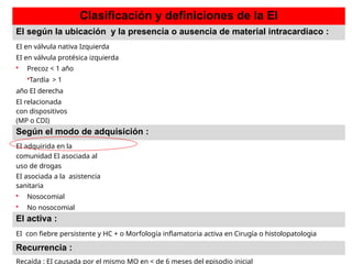Clasificación y definiciones de la EI
EI según la ubicación y la presencia o ausencia de material intracardiaco :
EI en válvula nativa Izquierda
EI en válvula protésica izquierda
 Precoz < 1 año
Tardía > 1
año EI derecha
EI relacionada
con dispositivos
(MP o CDI)
Según el modo de adquisición :
EI adquirida en la
comunidad EI asociada al
uso de drogas
EI asociada a la asistencia
sanitaria
 Nosocomial
 No nosocomial
EI activa :
EI con fiebre persistente y HC + o Morfología inflamatoria activa en Cirugía o histolopatologia
Recurrencia :
Recaída : EI causada por el mismo MO en < de 6 meses del episodio inicial
 