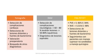 Tomografía
• Detección de
complicaciones
cardiacas
• Detecciones de
lesiones distantes y
fuentes de bacteriemia
• Valoración
preoperatoria
• Búsqueda de otros
diagnósticos
RNM
• Detección de
complicaciones
neurológicas -> 60 – 80
% tendrán lesiones ->
50-80% isquémicas
• Diagnóstico de lesiones
espinales
FDG-PET/CT
• PVE-> S: 86% E: 84%
• NVE -> S:31% E: 98%
• Detecciones de
lesiones distantes y
fuentes de bacteremia
• Seguimientos con
pacientes con manejo
supresor no candidatos
a manejo quirúrgico
2023 ESC Guidelines for the management of endocarditis
 