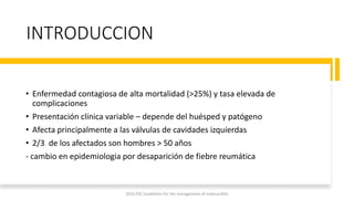 INTRODUCCION
• Enfermedad contagiosa de alta mortalidad (>25%) y tasa elevada de
complicaciones
• Presentación clínica variable – depende del huésped y patógeno
• Afecta principalmente a las válvulas de cavidades izquierdas
• 2/3 de los afectados son hombres > 50 años
- cambio en epidemiologia por desaparición de fiebre reumática
2023 ESC Guidelines for the management of endocarditis
 