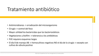 Tratamiento antibiótico
• Antimicrobianos -> erradicación del microorganismo
• Cirugía -> control del foco
• Mayor utilidad los bactericidas que los bacteriostáticos
• Vegetaciones y biofilm -> tolerancia a los antibióticos
• PVE requiere esquemas largos
• El día 0 de manejo AB -> hemocultivos negativos NO el día de la cirugía -> excepto con
cultivo de válvula positivo
2023 ESC Guidelines for the management of endocarditis
 