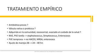 TRATAMIENTO EMPÍRICO
• Antibiótico previo ?
• Válvula nativa o protésica ?
• Adquirida en la comunidad, nosocomial, asociado al cuidado de la salud ?
• NVE, PVE tardía -> staphylococcus, Streptococcus, Enterococos
• PVE temprana -> no HACEK, MRSA, enterococo
• Ajuste de manejo AB -> 24 – 48 hrs
2023 ESC Guidelines for the management of endocarditis
 