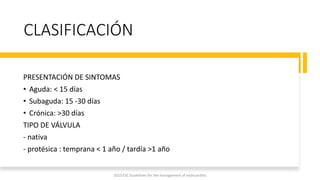 CLASIFICACIÓN
PRESENTACIÓN DE SINTOMAS
• Aguda: < 15 días
• Subaguda: 15 -30 días
• Crónica: >30 días
TIPO DE VÁLVULA
- nativa
- protésica : temprana < 1 año / tardía >1 año
2023 ESC Guidelines for the management of endocarditis
 
