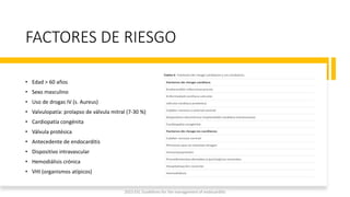 FACTORES DE RIESGO
• Edad > 60 años
• Sexo masculino
• Uso de drogas IV (s. Aureus)
• Valvulopatía: prolapso de válvula mitral (7-30 %)
• Cardiopatía congénita
• Válvula protésica
• Antecedente de endocarditis
• Dispositivo intravascular
• Hemodiálisis crónica
• VHI (organismos atípicos)
2023 ESC Guidelines for the management of endocarditis
 