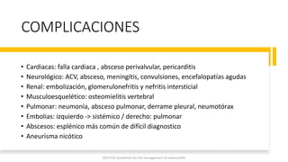 COMPLICACIONES
• Cardiacas: falla cardiaca , absceso perivalvular, pericarditis
• Neurológico: ACV, absceso, meningitis, convulsiones, encefalopatías agudas
• Renal: embolización, glomerulonefritis y nefritis intersticial
• Musculoesquelético: osteomielitis vertebral
• Pulmonar: neumonía, absceso pulmonar, derrame pleural, neumotórax
• Embolias: izquierdo -> sistémico / derecho: pulmonar
• Abscesos: esplénico más común de difícil diagnostico
• Aneurisma nicótico
2023 ESC Guidelines for the management of endocarditis
 