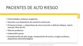 PACIENTES DE ALTO RIESGO
• Enfermedades cardiacas congénitas
• Pacientes con dispositivos de asistencia ventricular
• Primeros 6 meses -> dispositivos de cierre auricular o defecto tabique, injerto
vascular, filtro de VCI
• Válvulas protésicas
• Endocarditis previa
• Procedimientos de alto riesgo: manipulación de encias, cirugías cardiacas,
dispositivos electrofisiológicos
2023 ESC Guidelines for the management of endocarditis
 