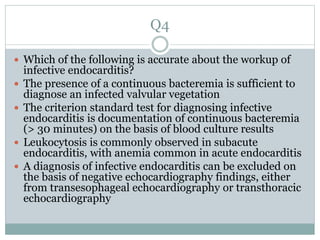 Q4
 Which of the following is accurate about the workup of
infective endocarditis?
 The presence of a continuous bacteremia is sufficient to
diagnose an infected valvular vegetation
 The criterion standard test for diagnosing infective
endocarditis is documentation of continuous bacteremia
(> 30 minutes) on the basis of blood culture results
 Leukocytosis is commonly observed in subacute
endocarditis, with anemia common in acute endocarditis
 A diagnosis of infective endocarditis can be excluded on
the basis of negative echocardiography findings, either
from transesophageal echocardiography or transthoracic
echocardiography
 