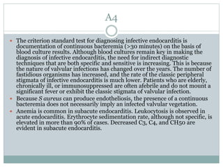 A4
 The criterion standard test for diagnosing infective endocarditis is
documentation of continuous bacteremia (>30 minutes) on the basis of
blood culture results. Although blood cultures remain key in making the
diagnosis of infective endocarditis, the need for indirect diagnostic
techniques that are both specific and sensitive is increasing. This is because
the nature of valvular infections has changed over the years. The number of
fastidious organisms has increased, and the rate of the classic peripheral
stigmata of infective endocarditis is much lower. Patients who are elderly,
chronically ill, or immunosuppressed are often afebrile and do not mount a
significant fever or exhibit the classic stigmata of valvular infection.
 Because S aureus can produce endotheliosis, the presence of a continuous
bacteremia does not necessarily imply an infected valvular vegetation.
 Anemia is common in subacute endocarditis. Leukocytosis is observed in
acute endocarditis. Erythrocyte sedimentation rate, although not specific, is
elevated in more than 90% of cases. Decreased C3, C4, and CH50 are
evident in subacute endocarditis.
 
