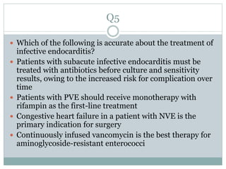 Q5
 Which of the following is accurate about the treatment of
infective endocarditis?
 Patients with subacute infective endocarditis must be
treated with antibiotics before culture and sensitivity
results, owing to the increased risk for complication over
time
 Patients with PVE should receive monotherapy with
rifampin as the first-line treatment
 Congestive heart failure in a patient with NVE is the
primary indication for surgery
 Continuously infused vancomycin is the best therapy for
aminoglycoside-resistant enterococci
 