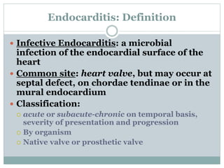 Endocarditis: Definition
 Infective Endocarditis: a microbial
infection of the endocardial surface of the
heart
 Common site: heart valve, but may occur at
septal defect, on chordae tendinae or in the
mural endocardium
 Classification:
 acute or subacute-chronic on temporal basis,
severity of presentation and progression
 By organism
 Native valve or prosthetic valve
 