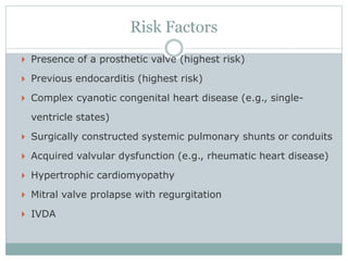Risk Factors
 Presence of a prosthetic valve (highest risk)
 Previous endocarditis (highest risk)
 Complex cyanotic congenital heart disease (e.g., single-
ventricle states)
 Surgically constructed systemic pulmonary shunts or conduits
 Acquired valvular dysfunction (e.g., rheumatic heart disease)
 Hypertrophic cardiomyopathy
 Mitral valve prolapse with regurgitation
 IVDA
 