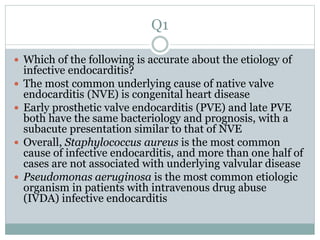 Q1
 Which of the following is accurate about the etiology of
infective endocarditis?
 The most common underlying cause of native valve
endocarditis (NVE) is congenital heart disease
 Early prosthetic valve endocarditis (PVE) and late PVE
both have the same bacteriology and prognosis, with a
subacute presentation similar to that of NVE
 Overall, Staphylococcus aureus is the most common
cause of infective endocarditis, and more than one half of
cases are not associated with underlying valvular disease
 Pseudomonas aeruginosa is the most common etiologic
organism in patients with intravenous drug abuse
(IVDA) infective endocarditis
 