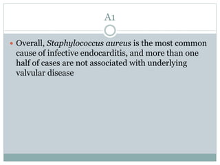 A1
 Overall, Staphylococcus aureus is the most common
cause of infective endocarditis, and more than one
half of cases are not associated with underlying
valvular disease
 