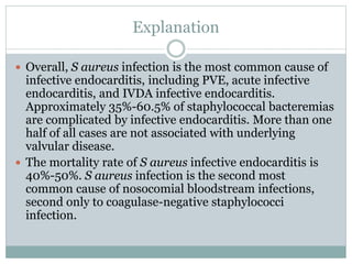 Explanation
 Overall, S aureus infection is the most common cause of
infective endocarditis, including PVE, acute infective
endocarditis, and IVDA infective endocarditis.
Approximately 35%-60.5% of staphylococcal bacteremias
are complicated by infective endocarditis. More than one
half of all cases are not associated with underlying
valvular disease.
 The mortality rate of S aureus infective endocarditis is
40%-50%. S aureus infection is the second most
common cause of nosocomial bloodstream infections,
second only to coagulase-negative staphylococci
infection.
 
